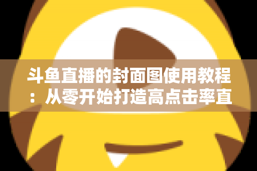 斗鱼直播的封面图使用教程：从零开始打造高点击率直播间的完整指南