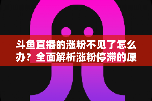 斗鱼直播的涨粉不见了怎么办？全面解析涨粉停滞的原因与高效应对策略