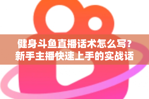 健身斗鱼直播话术怎么写？新手主播快速上手的实战话术指南