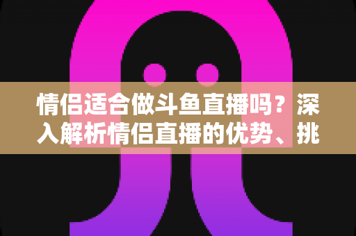 情侣适合做斗鱼直播吗?深入解析情侣直播的优势、挑战与成功之道 情侣适合做斗鱼直播吗?深入解析情侣直播的优势、挑战与成功之道