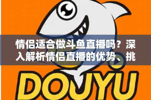 情侣适合做斗鱼直播吗？深入解析情侣直播的优势、挑战与成功之道