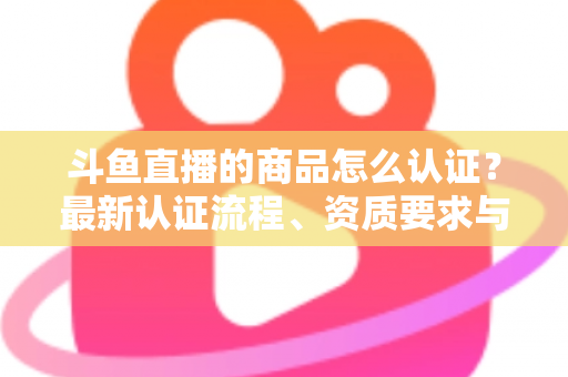 斗鱼直播的商品怎么认证?最新认证流程、资质要求与实用避坑指南全解析 斗鱼直播的商品怎么认证?最新认证流程、资质要求与实用避坑指南全解析