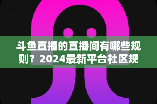 斗鱼直播的直播间有哪些规则？2024最新平台社区规范与主播守则全解析