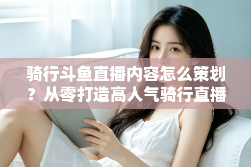 骑行斗鱼直播内容怎么策划？从零打造高人气骑行直播间的完整攻略
