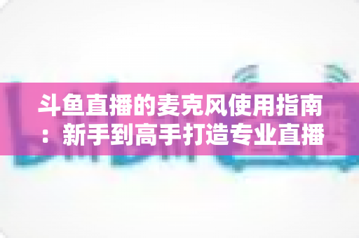 斗鱼直播的麦克风使用指南：新手到高手打造专业直播音质的完整攻略