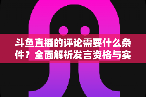 斗鱼直播的评论需要什么条件？全面解析发言资格与实操指南