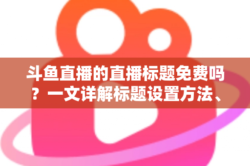 斗鱼直播的直播标题免费吗？一文详解标题设置方法、费用真相与爆款优化技巧