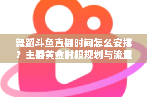 舞蹈斗鱼直播时间怎么安排？主播黄金时段规划与流量增长全攻略