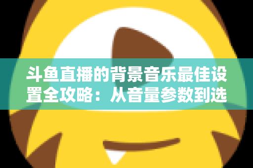 斗鱼直播的背景音乐最佳设置全攻略:从音量参数到选曲技巧的一站式实用指南 斗鱼直播的背景音乐最佳设置全攻略:从音量参数到选曲技巧的一站式实用指南