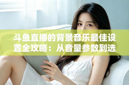 斗鱼直播的背景音乐最佳设置全攻略:从音量参数到选曲技巧的一站式实用指南 斗鱼直播的背景音乐最佳设置全攻略:从音量参数到选曲技巧的一站式实用指南
