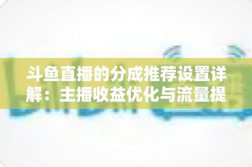 斗鱼直播的分成推荐设置详解:主播收益优化与流量提升的完整指南 斗鱼直播的分成推荐设置详解:主播收益优化与流量提升的完整指南