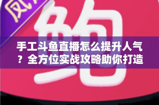 手工斗鱼直播怎么提升人气？全方位实战攻略助你打造高人气手工直播间