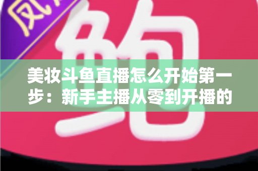 美妆斗鱼直播怎么开始第一步:新手主播从零到开播的完整实战指南 美妆斗鱼直播怎么开始第一步:新手主播从零到开播的完整实战指南