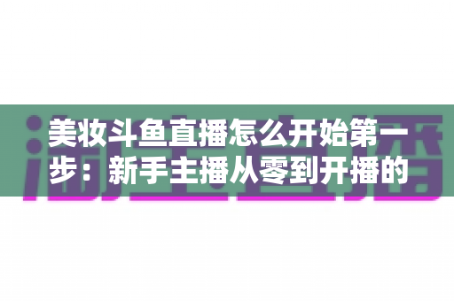美妆斗鱼直播怎么开始第一步:新手主播从零到开播的完整实战指南 美妆斗鱼直播怎么开始第一步:新手主播从零到开播的完整实战指南