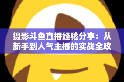 摄影斗鱼直播经验分享：从新手到人气主播的实战全攻略