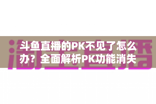 斗鱼直播的PK不见了怎么办？全面解析PK功能消失的原因与实用解决方法指南