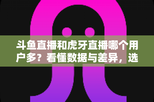 斗鱼直播和虎牙直播哪个用户多？看懂数据与差异，选对适合你的直播平台
