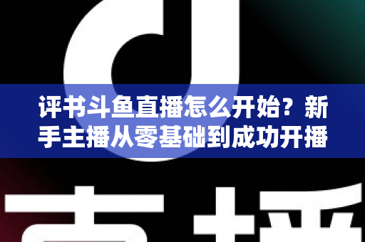 评书斗鱼直播怎么开始?新手主播从零基础到成功开播的完整实战指南 评书斗鱼直播怎么开始?新手主播从零基础到成功开播的完整实战指南
