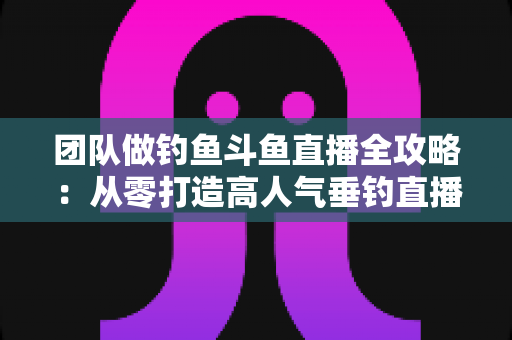 团队做钓鱼斗鱼直播全攻略:从零打造高人气垂钓直播团队的实战指南 团队做钓鱼斗鱼直播全攻略:从零打造高人气垂钓直播团队的实战指南
