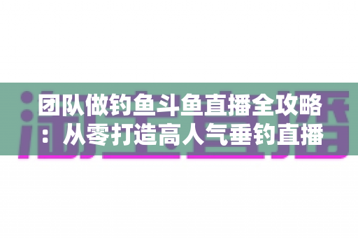 团队做钓鱼斗鱼直播全攻略:从零打造高人气垂钓直播团队的实战指南 团队做钓鱼斗鱼直播全攻略:从零打造高人气垂钓直播团队的实战指南