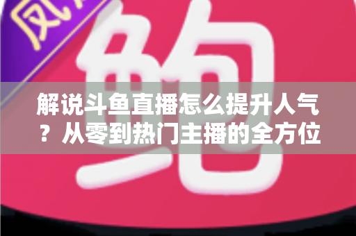 解说斗鱼直播怎么提升人气？从零到热门主播的全方位实战指南