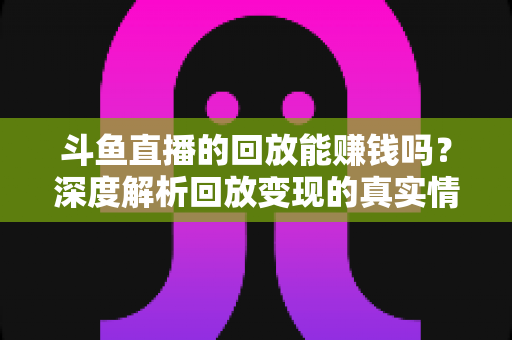 斗鱼直播的回放能赚钱吗?深度解析回放变现的真实情况与实用赚钱技巧 斗鱼直播的回放能赚钱吗?深度解析回放变现的真实情况与实用赚钱技巧