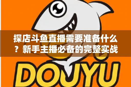 探店斗鱼直播需要准备什么？新手主播必备的完整实战指南