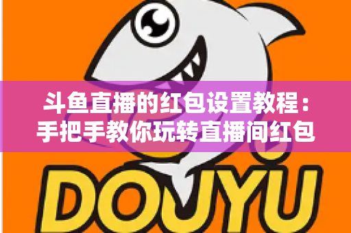 斗鱼直播的红包设置教程：手把手教你玩转直播间红包互动，快速涨粉提升人气的完整指南
