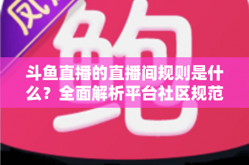斗鱼直播的直播间规则是什么？全面解析平台社区规范与主播观众行为守则