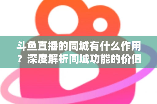 斗鱼直播的同城有什么作用？深度解析同城功能的价值、玩法与实用技巧