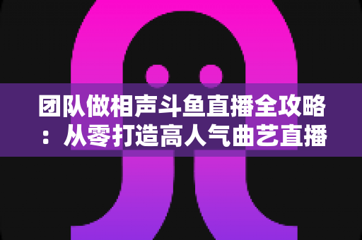 团队做相声斗鱼直播全攻略：从零打造高人气曲艺直播间的实战秘籍