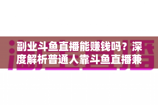副业斗鱼直播能赚钱吗？深度解析普通人靠斗鱼直播兼职变现的真实收入与实用攻略