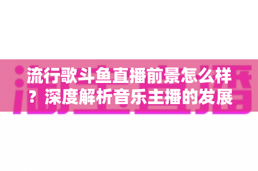 流行歌斗鱼直播前景怎么样？深度解析音乐主播的发展机遇与未来趋势