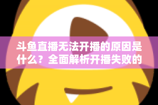 斗鱼直播无法开播的原因是什么?全面解析开播失败的根本原因与高效解决方案 斗鱼直播无法开播的原因是什么?全面解析开播失败的根本原因与高效解决方案