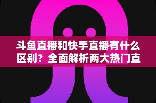 斗鱼直播和快手直播有什么区别?全面解析两大热门直播平台的定位、内容与玩法差异 斗鱼直播和快手直播有什么区别?全面解析两大热门直播平台的定位、内容与玩法差异