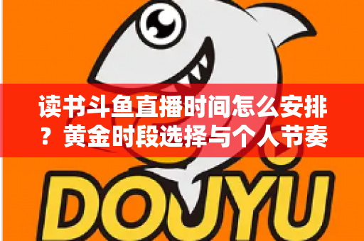 读书斗鱼直播时间怎么安排？黄金时段选择与个人节奏规划全攻略