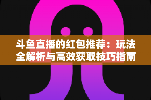 斗鱼直播的红包推荐：玩法全解析与高效获取技巧指南