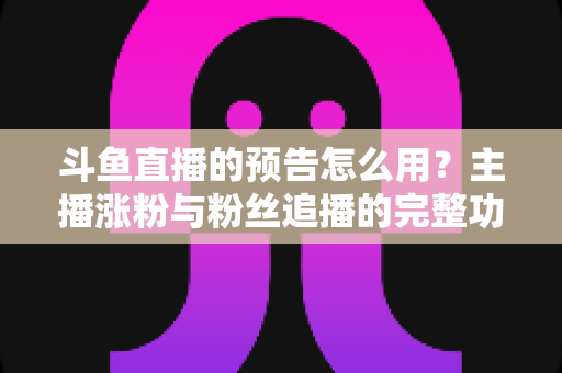 斗鱼直播的预告怎么用？主播涨粉与粉丝追播的完整功能指南