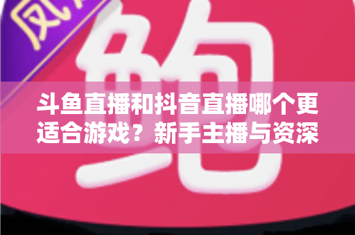 斗鱼直播和抖音直播哪个更适合游戏?新手主播与资深玩家的平台选择深度对比指南 斗鱼直播和抖音直播哪个更适合游戏?新手主播与资深玩家的平台选择深度对比指南