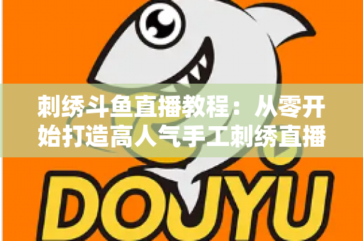 刺绣斗鱼直播教程:从零开始打造高人气手工刺绣直播间的完整指南 刺绣斗鱼直播教程:从零开始打造高人气手工刺绣直播间的完整指南