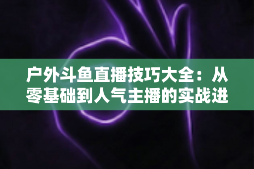 户外斗鱼直播技巧大全：从零基础到人气主播的实战进阶指南