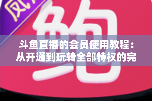斗鱼直播的会员使用教程：从开通到玩转全部特权的完整指南