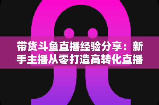 带货斗鱼直播经验分享：新手主播从零打造高转化直播间的实战指南