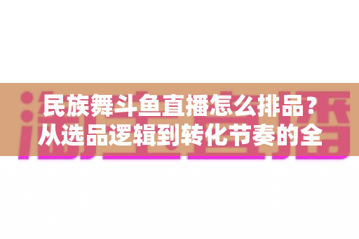 民族舞斗鱼直播怎么排品？从选品逻辑到转化节奏的全流程实战指南