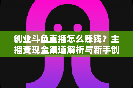 创业斗鱼直播怎么赚钱?主播变现全渠道解析与新手创业实战指南 创业斗鱼直播怎么赚钱?主播变现全渠道解析与新手创业实战指南