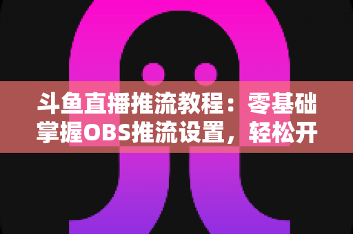 斗鱼直播推流教程:零基础掌握OBS推流设置,轻松开启高清流畅直播之旅 斗鱼直播推流教程:零基础掌握OBS推流设置,轻松开启高清流畅直播之旅