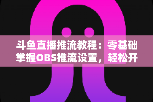 斗鱼直播推流教程：零基础掌握OBS推流设置，轻松开启高清流畅直播之旅