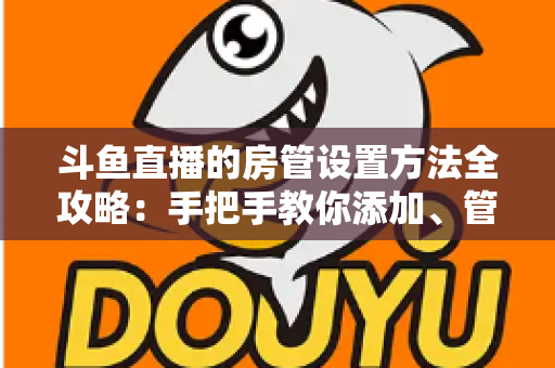 斗鱼直播的房管设置方法全攻略:手把手教你添加、管理与优化直播间管理员,打造和谐直播环境 斗鱼直播的房管设置方法全攻略:手把手教你添加、管理与优化直播间管理员,打造和谐直播环境