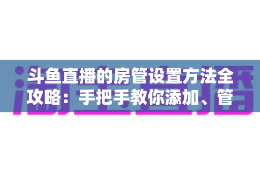 斗鱼直播的房管设置方法全攻略：手把手教你添加、管理与优化直播间管理员，打造和谐直播环境