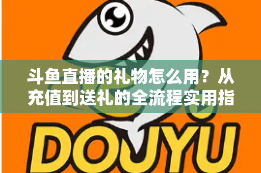 斗鱼直播的礼物怎么用？从充值到送礼的全流程实用指南